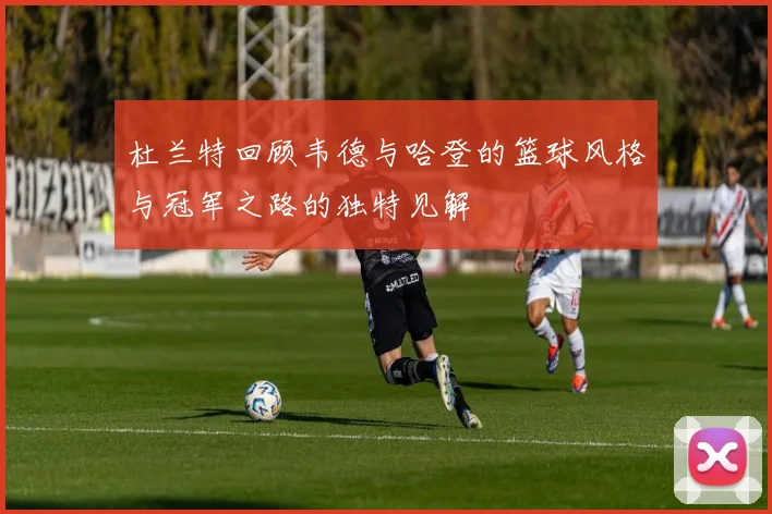 杜兰特回顾韦德与哈登的篮球风格与冠军之路的独特见解