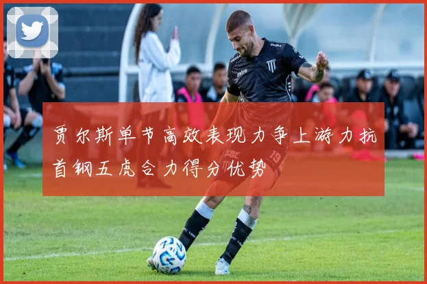 贾尔斯单节高效表现力争上游力抗首钢五虎合力得分优势