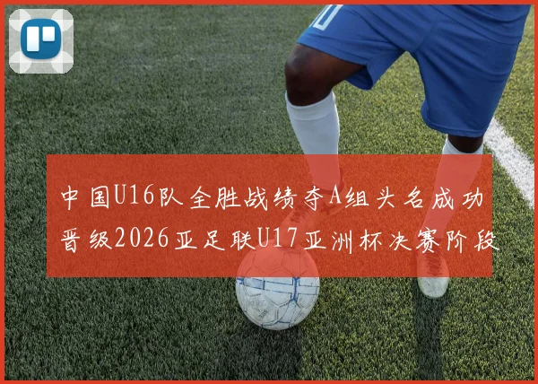 中国U16队全胜战绩夺A组头名成功晋级2026亚足联U17亚洲杯决赛阶段