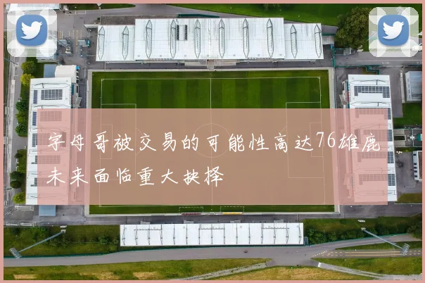 字母哥被交易的可能性高达76雄鹿未来面临重大抉择