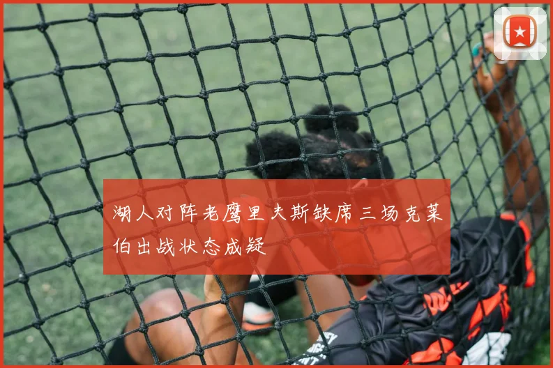 湖人对阵老鹰里夫斯缺席三场克莱伯出战状态成疑