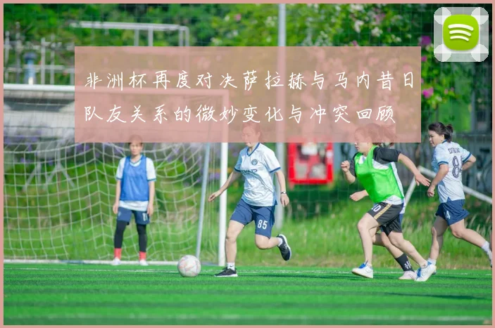 非洲杯再度对决萨拉赫与马内昔日队友关系的微妙变化与冲突回顾