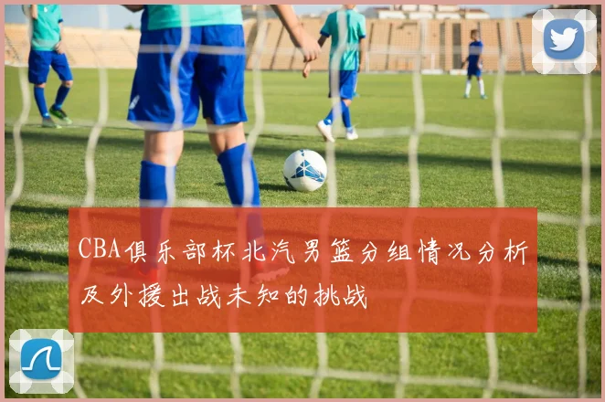 CBA俱乐部杯北汽男篮分组情况分析及外援出战未知的挑战