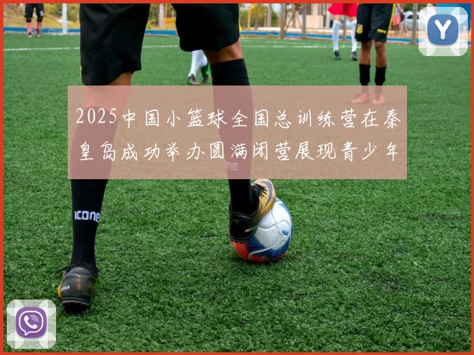 2025中国小篮球全国总训练营在秦皇岛成功举办圆满闭营展现青少年篮球新风貌