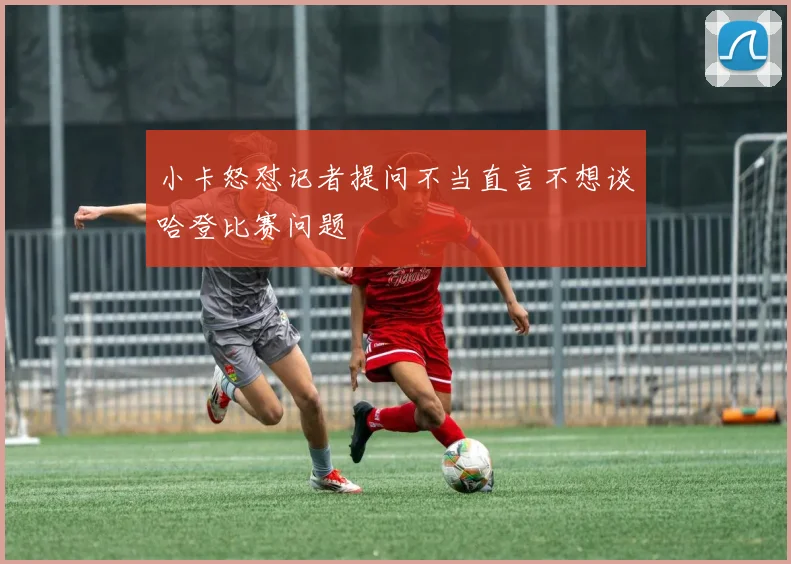 小卡怒怼记者提问不当直言不想谈哈登比赛问题