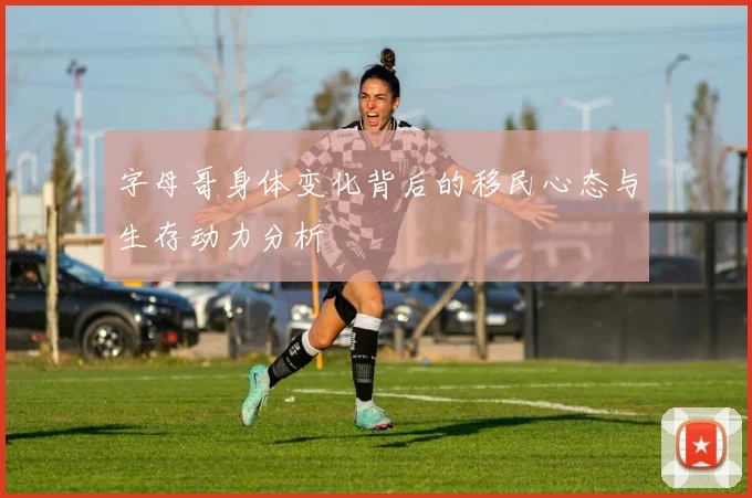 字母哥身体变化背后的移民心态与生存动力分析