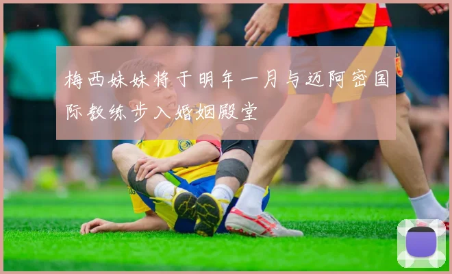 梅西妹妹将于明年一月与迈阿密国际教练步入婚姻殿堂